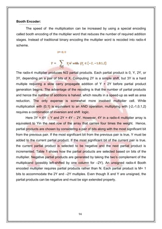 94
Booth Encoder:
The speed of the multiplication can be increased by using a special encoding
called booth encoding of the multiplier word that reduces the number of required addition
stages. Instead of traditional binary encoding the multiplier word is recoded into radix-4
scheme.
The radix-4 multiplier produces N/2 partial products. Each partial product is 0, Y, 2Y, or
3Y, depending on a pair of bits of X. Computing 2Y is a simple shift, but 3Y is a hard
multiple requiring a slow carry propagate addition of Y + 2Y before partial product
generation begins. The advantage of the recoding is that the number of partial products
and hence the number of additions is halved, which results in a speed-up as well as area
reduction. The only expense is somewhat more involved multiplier cell. While
multiplication with {0,1} is equivalent to an AND operation, multiplying with {-2,-1,0,1,2}
requires a combination of inversion and shift logic.
Here 3Y = 4Y – Y and 2Y = 4Y – 2Y. However, 4Y in a radix-4 multiplier array is
equivalent to Yin the next row of the array that carries four times the weight. Hence,
partial products are chosen by considering a pair of bits along with the most significant bit
from the previous pair. If the most significant bit from the previous pair is true, Y must be
added to the current partial product. If the most significant bit of the current pair is true,
the current partial product is selected to be negative and the next partial product is
incremented. Table 1 shows how the partial products are selected based on bits of the
multiplier. Negative partial products are generated by taking the two’s complement of the
multiplicand (possibly left-shifted by one column for –2Y). An unsigned radix-4 Booth
encoded multiplier requires partial products rather than N. Each partial product is M+ 1
bits to accommodate the 2Y and –2Y multiples. Even though X and Y are unsigned, the
partial products can be negative and must be sign extended properly.
 