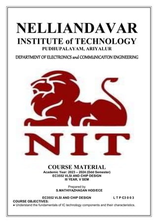 NELLIANDAVAR
INSTITUTE of TECHNOLOGY
PUDHUPALAYAM, ARIYALUR
DEPARTMENT OF ELECTRONICS and COMMUNICAITON ENGINEERING
COURSE MATERIAL
Academic Year: 2023 – 2024 (Odd Semester)
EC3552 VLSI AND CHIP DESIGN
III YEAR, V SEM
Prepared by
S.MATHIYAZHAGAN HOD/ECE
EC3552 VLSI AND CHIP DESIGN L T P C3 0 0 3
COURSE OBJECTIVES:
● Understand the fundamentals of IC technology components and their characteristics.
 
