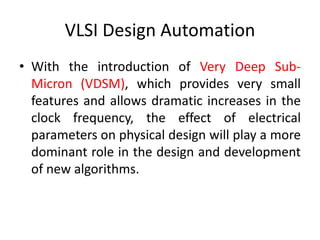 VLSI Design Automation
• With the introduction of Very Deep Sub-
Micron (VDSM), which provides very small
features and allows dramatic increases in the
clock frequency, the effect of electrical
parameters on physical design will play a more
dominant role in the design and development
of new algorithms.
 