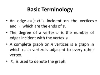 Basic Terminology
• An edge is incident on the vertices
and which are the ends of e.
• The degree of a vertex is the number of
edges incident with the vertex .
• A complete graph on vertices is a graph in
which each vertex is adjacent to every other
vertex.
• is used to denote the graph.
 
v
u
e ,
 u
v
v
u
n
n
K
 