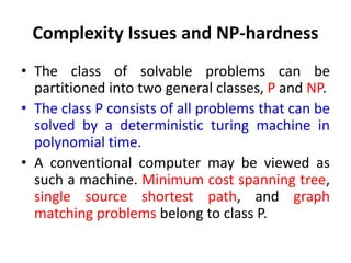 Complexity Issues and NP-hardness
• The class of solvable problems can be
partitioned into two general classes, P and NP.
• The class P consists of all problems that can be
solved by a deterministic turing machine in
polynomial time.
• A conventional computer may be viewed as
such a machine. Minimum cost spanning tree,
single source shortest path, and graph
matching problems belong to class P.
 