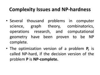 Complexity Issues and NP-hardness
• Several thousand problems in computer
science, graph theory, combinatorics,
operations research, and computational
geometry have been proven to be NP
complete.
• The optimization version of a problem P, is
called NP-hard, if the decision version of the
problem P is NP-complete.
 