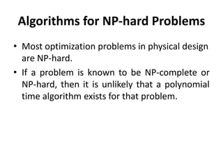 Algorithms for NP-hard Problems
• Most optimization problems in physical design
are NP-hard.
• If a problem is known to be NP-complete or
NP-hard, then it is unlikely that a polynomial
time algorithm exists for that problem.
 
