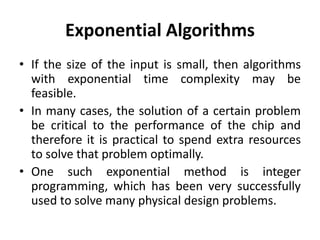 Exponential Algorithms
• If the size of the input is small, then algorithms
with exponential time complexity may be
feasible.
• In many cases, the solution of a certain problem
be critical to the performance of the chip and
therefore it is practical to spend extra resources
to solve that problem optimally.
• One such exponential method is integer
programming, which has been very successfully
used to solve many physical design problems.
 