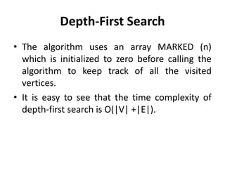 Depth-First Search
• The algorithm uses an array MARKED (n)
which is initialized to zero before calling the
algorithm to keep track of all the visited
vertices.
• It is easy to see that the time complexity of
depth-first search is O(|V| +|E|).
 