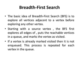 Breadth-First Search
• The basic idea of Breadth-First Search (BFS) is to
explore all vertices adjacent to a vertex before
exploring any other vertex.
• Starting with a source vertex , the BFS first
explores all edges of , puts the reachable vertices
in a queue, and marks the vertex as visited.
• If a vertex is already marked visited then it is not
enqueued. This process is repeated for each
vertex in the queue.
 