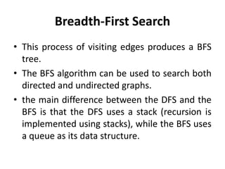 Breadth-First Search
• This process of visiting edges produces a BFS
tree.
• The BFS algorithm can be used to search both
directed and undirected graphs.
• the main difference between the DFS and the
BFS is that the DFS uses a stack (recursion is
implemented using stacks), while the BFS uses
a queue as its data structure.
 