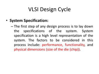 VLSI Design Cycle
• System Specification:
– The first step of any design process is to lay down
the specifications of the system. System
specification is a high level representation of the
system. The factors to be considered in this
process include: performance, functionality, and
physical dimensions (size of the die (chip)).
 