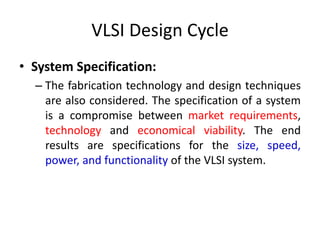 VLSI Design Cycle
• System Specification:
– The fabrication technology and design techniques
are also considered. The specification of a system
is a compromise between market requirements,
technology and economical viability. The end
results are specifications for the size, speed,
power, and functionality of the VLSI system.
 