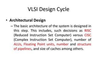 VLSI Design Cycle
• Architectural Design
– The basic architecture of the system is designed in
this step. This includes, such decisions as RISC
(Reduced Instruction Set Computer) versus CISC
(Complex Instruction Set Computer), number of
ALUs, Floating Point units, number and structure
of pipelines, and size of caches among others.
 