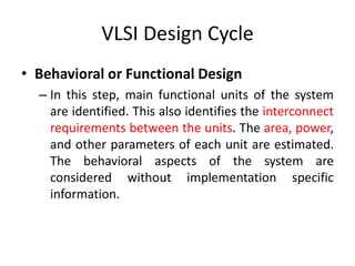 VLSI Design Cycle
• Behavioral or Functional Design
– In this step, main functional units of the system
are identified. This also identifies the interconnect
requirements between the units. The area, power,
and other parameters of each unit are estimated.
The behavioral aspects of the system are
considered without implementation specific
information.
 