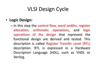 VLSI Design Cycle
• Logic Design:
– In this step the control flow, word widths, register
allocation, arithmetic operations, and logic
operations of the design that represent the
functional design are derived and tested. This
description is called Register Transfer Level (RTL)
description. RTL is expressed in a Hardware
Description Language (HDL), such as VHDL or
Verilog.
 