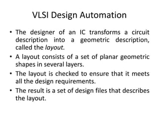 VLSI Design Automation
• The designer of an IC transforms a circuit
description into a geometric description,
called the layout.
• A layout consists of a set of planar geometric
shapes in several layers.
• The layout is checked to ensure that it meets
all the design requirements.
• The result is a set of design files that describes
the layout.
 