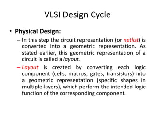 VLSI Design Cycle
• Physical Design:
– In this step the circuit representation (or netlist) is
converted into a geometric representation. As
stated earlier, this geometric representation of a
circuit is called a layout.
– Layout is created by converting each logic
component (cells, macros, gates, transistors) into
a geometric representation (specific shapes in
multiple layers), which perform the intended logic
function of the corresponding component.
 