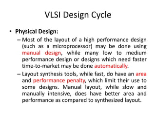 VLSI Design Cycle
• Physical Design:
– Most of the layout of a high performance design
(such as a microprocessor) may be done using
manual design, while many low to medium
performance design or designs which need faster
time-to-market may be done automatically.
– Layout synthesis tools, while fast, do have an area
and performance penalty, which limit their use to
some designs. Manual layout, while slow and
manually intensive, does have better area and
performance as compared to synthesized layout.
 
