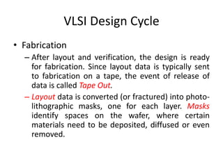 VLSI Design Cycle
• Fabrication
– After layout and verification, the design is ready
for fabrication. Since layout data is typically sent
to fabrication on a tape, the event of release of
data is called Tape Out.
– Layout data is converted (or fractured) into photo-
lithographic masks, one for each layer. Masks
identify spaces on the wafer, where certain
materials need to be deposited, diffused or even
removed.
 