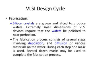 VLSI Design Cycle
• Fabrication:
– Silicon crystals are grown and sliced to produce
wafers. Extremely small dimensions of VLSI
devices require that the wafers be polished to
near perfection.
– The fabrication process consists of several steps
involving deposition, and diffusion of various
materials on the wafer. During each step one mask
is used. Several dozen masks may be used to
complete the fabrication process.
 