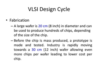 VLSI Design Cycle
• Fabrication
– A large wafer is 20 cm (8 inch) in diameter and can
be used to produce hundreds of chips, depending
of the size of the chip.
– Before the chip is mass produced, a prototype is
made and tested. Industry is rapidly moving
towards a 30 cm (12 inch) wafer allowing even
more chips per wafer leading to lower cost per
chip.
 