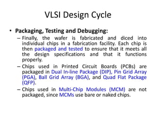 VLSI Design Cycle
• Packaging, Testing and Debugging:
– Finally, the wafer is fabricated and diced into
individual chips in a fabrication facility. Each chip is
then packaged and tested to ensure that it meets all
the design specifications and that it functions
properly.
– Chips used in Printed Circuit Boards (PCBs) are
packaged in Dual In-line Package (DIP), Pin Grid Array
(PGA), Ball Grid Array (BGA), and Quad Flat Package
(QFP).
– Chips used in Multi-Chip Modules (MCM) are not
packaged, since MCMs use bare or naked chips.
 