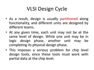VLSI Design Cycle
• As a result, design is usually partitioned along
functionality, and different units are designed by
different teams.
• At any given time, each unit may not be at the
same level of design. While one unit may be in
logic design phase, another unit may be
completing its physical design phase.
• This imposes a serious problem for chip level
design tools, since these tools must work with
partial data at the chip level.
 