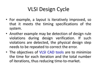 VLSI Design Cycle
• For example, a layout is iteratively improved, so
that it meets the timing specifications of the
system.
• Another example may be detection of design rule
violations during design verification. If such
violations are detected, the physical design step
needs to be repeated to correct the error.
• The objectives of VLSI CAD tools are to minimize
the time for each iteration and the total number
of iterations, thus reducing time-to-market.
 