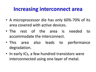 Increasing interconnect area
• A microprocessor die has only 60%-70% of its
area covered with active devices.
• The rest of the area is needed to
accommodate the interconnect.
• This area also leads to performance
degradation.
• In early ICs, a few hundred transistors were
interconnected using one layer of metal.
 