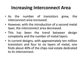 Increasing Interconnect Area
• As the number of transistors grew, the
interconnect area increased.
• However, with the introduction of a second metal
layer, the interconnect area decreased.
• This has been the trend between design
complexity and the number of metal layers.
• In current designs, with approximately ten million
transistors and four to six layers of metal, one
finds about 40% of the chips real estate dedicated
to its interconnect.
 