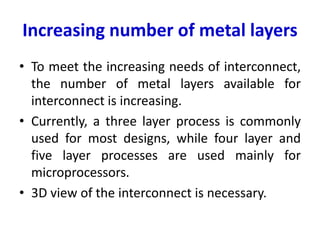 Increasing number of metal layers
• To meet the increasing needs of interconnect,
the number of metal layers available for
interconnect is increasing.
• Currently, a three layer process is commonly
used for most designs, while four layer and
five layer processes are used mainly for
microprocessors.
• 3D view of the interconnect is necessary.
 
