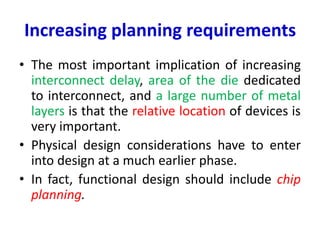 Increasing planning requirements
• The most important implication of increasing
interconnect delay, area of the die dedicated
to interconnect, and a large number of metal
layers is that the relative location of devices is
very important.
• Physical design considerations have to enter
into design at a much earlier phase.
• In fact, functional design should include chip
planning.
 