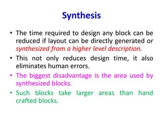 Synthesis
• The time required to design any block can be
reduced if layout can be directly generated or
synthesized from a higher level description.
• This not only reduces design time, it also
eliminates human errors.
• The biggest disadvantage is the area used by
synthesized blocks.
• Such blocks take larger areas than hand
crafted blocks.
 
