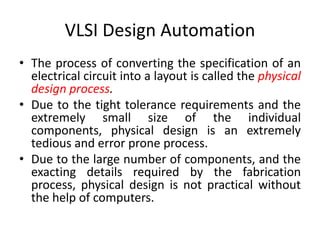 VLSI Design Automation
• The process of converting the specification of an
electrical circuit into a layout is called the physical
design process.
• Due to the tight tolerance requirements and the
extremely small size of the individual
components, physical design is an extremely
tedious and error prone process.
• Due to the large number of components, and the
exacting details required by the fabrication
process, physical design is not practical without
the help of computers.
 