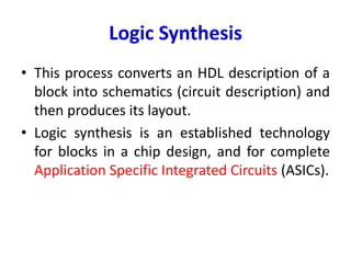 Logic Synthesis
• This process converts an HDL description of a
block into schematics (circuit description) and
then produces its layout.
• Logic synthesis is an established technology
for blocks in a chip design, and for complete
Application Specific Integrated Circuits (ASICs).
 