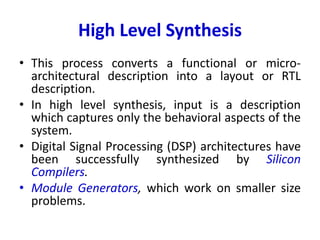 High Level Synthesis
• This process converts a functional or micro-
architectural description into a layout or RTL
description.
• In high level synthesis, input is a description
which captures only the behavioral aspects of the
system.
• Digital Signal Processing (DSP) architectures have
been successfully synthesized by Silicon
Compilers.
• Module Generators, which work on smaller size
problems.
 