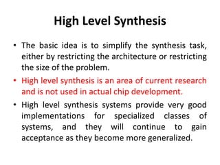 High Level Synthesis
• The basic idea is to simplify the synthesis task,
either by restricting the architecture or restricting
the size of the problem.
• High level synthesis is an area of current research
and is not used in actual chip development.
• High level synthesis systems provide very good
implementations for specialized classes of
systems, and they will continue to gain
acceptance as they become more generalized.
 