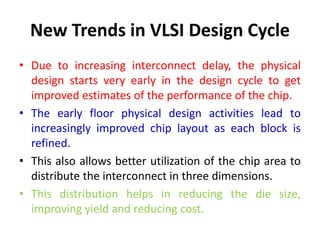 New Trends in VLSI Design Cycle
• Due to increasing interconnect delay, the physical
design starts very early in the design cycle to get
improved estimates of the performance of the chip.
• The early floor physical design activities lead to
increasingly improved chip layout as each block is
refined.
• This also allows better utilization of the chip area to
distribute the interconnect in three dimensions.
• This distribution helps in reducing the die size,
improving yield and reducing cost.
 