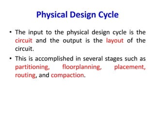 Physical Design Cycle
• The input to the physical design cycle is the
circuit and the output is the layout of the
circuit.
• This is accomplished in several stages such as
partitioning, floorplanning, placement,
routing, and compaction.
 