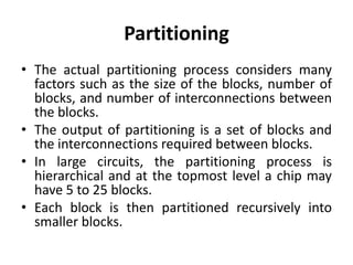 Partitioning
• The actual partitioning process considers many
factors such as the size of the blocks, number of
blocks, and number of interconnections between
the blocks.
• The output of partitioning is a set of blocks and
the interconnections required between blocks.
• In large circuits, the partitioning process is
hierarchical and at the topmost level a chip may
have 5 to 25 blocks.
• Each block is then partitioned recursively into
smaller blocks.
 