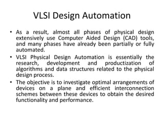 VLSI Design Automation
• As a result, almost all phases of physical design
extensively use Computer Aided Design (CAD) tools,
and many phases have already been partially or fully
automated.
• VLSI Physical Design Automation is essentially the
research, development and productization of
algorithms and data structures related to the physical
design process.
• The objective is to investigate optimal arrangements of
devices on a plane and efficient interconnection
schemes between these devices to obtain the desired
functionality and performance.
 