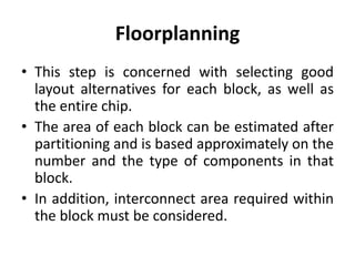 Floorplanning
• This step is concerned with selecting good
layout alternatives for each block, as well as
the entire chip.
• The area of each block can be estimated after
partitioning and is based approximately on the
number and the type of components in that
block.
• In addition, interconnect area required within
the block must be considered.
 