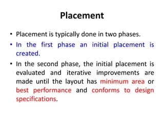 Placement
• Placement is typically done in two phases.
• In the first phase an initial placement is
created.
• In the second phase, the initial placement is
evaluated and iterative improvements are
made until the layout has minimum area or
best performance and conforms to design
specifications.
 