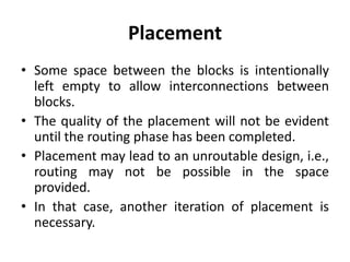 Placement
• Some space between the blocks is intentionally
left empty to allow interconnections between
blocks.
• The quality of the placement will not be evident
until the routing phase has been completed.
• Placement may lead to an unroutable design, i.e.,
routing may not be possible in the space
provided.
• In that case, another iteration of placement is
necessary.
 