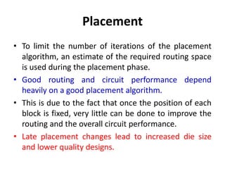 Placement
• To limit the number of iterations of the placement
algorithm, an estimate of the required routing space
is used during the placement phase.
• Good routing and circuit performance depend
heavily on a good placement algorithm.
• This is due to the fact that once the position of each
block is fixed, very little can be done to improve the
routing and the overall circuit performance.
• Late placement changes lead to increased die size
and lower quality designs.
 