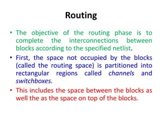 Routing
• The objective of the routing phase is to
complete the interconnections between
blocks according to the specified netlist.
• First, the space not occupied by the blocks
(called the routing space) is partitioned into
rectangular regions called channels and
switchboxes.
• This includes the space between the blocks as
well the as the space on top of the blocks.
 