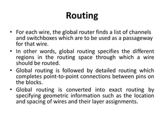 Routing
• For each wire, the global router finds a list of channels
and switchboxes which are to be used as a passageway
for that wire.
• In other words, global routing specifies the different
regions in the routing space through which a wire
should be routed.
• Global routing is followed by detailed routing which
completes point-to-point connections between pins on
the blocks.
• Global routing is converted into exact routing by
specifying geometric information such as the location
and spacing of wires and their layer assignments.
 