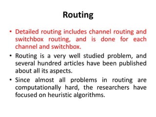 Routing
• Detailed routing includes channel routing and
switchbox routing, and is done for each
channel and switchbox.
• Routing is a very well studied problem, and
several hundred articles have been published
about all its aspects.
• Since almost all problems in routing are
computationally hard, the researchers have
focused on heuristic algorithms.
 