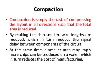 Compaction
• Compaction is simply the task of compressing
the layout in all directions such that the total
area is reduced.
• By making the chip smaller, wire lengths are
reduced, which in turn reduces the signal
delay between components of the circuit.
• At the same time, a smaller area may imply
more chips can be produced on a wafer, which
in turn reduces the cost of manufacturing.
 