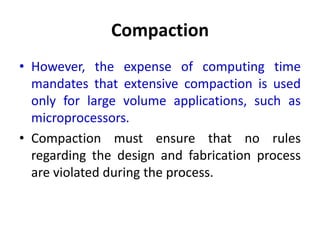 Compaction
• However, the expense of computing time
mandates that extensive compaction is used
only for large volume applications, such as
microprocessors.
• Compaction must ensure that no rules
regarding the design and fabrication process
are violated during the process.
 