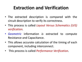 Extraction and Verification
• The extracted description is compared with the
circuit description to verify its correctness.
• This process is called Layout Versus Schematics (LVS)
verification.
• Geometric information is extracted to compute
Resistance and Capacitance.
• This allows accurate calculation of the timing of each
component, including interconnect.
• This process is called Performance Verification.
 