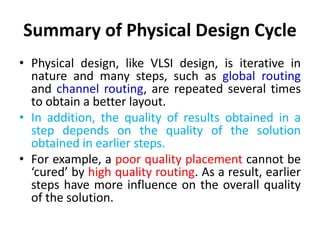 Summary of Physical Design Cycle
• Physical design, like VLSI design, is iterative in
nature and many steps, such as global routing
and channel routing, are repeated several times
to obtain a better layout.
• In addition, the quality of results obtained in a
step depends on the quality of the solution
obtained in earlier steps.
• For example, a poor quality placement cannot be
‘cured’ by high quality routing. As a result, earlier
steps have more influence on the overall quality
of the solution.
 