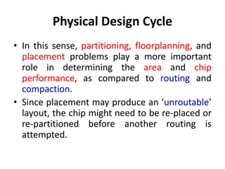 Physical Design Cycle
• In this sense, partitioning, floorplanning, and
placement problems play a more important
role in determining the area and chip
performance, as compared to routing and
compaction.
• Since placement may produce an ‘unroutable’
layout, the chip might need to be re-placed or
re-partitioned before another routing is
attempted.
 